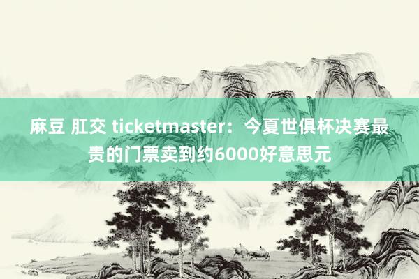 麻豆 肛交 ticketmaster：今夏世俱杯决赛最贵的门票卖到约6000好意思元