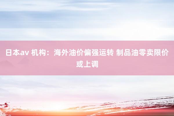 日本av 机构：海外油价偏强运转 制品油零卖限价或上调