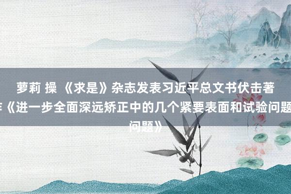 萝莉 操 《求是》杂志发表习近平总文书伏击著作《进一步全面深远矫正中的几个紧要表面和试验问题》
