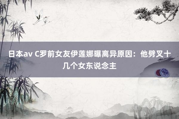 日本av C罗前女友伊莲娜曝离异原因：他劈叉十几个女东说念主