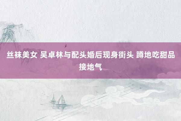 丝袜美女 吴卓林与配头婚后现身街头 蹲地吃甜品接地气