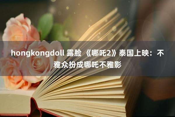 hongkongdoll 露脸 《哪吒2》泰国上映：不雅众扮成哪吒不雅影