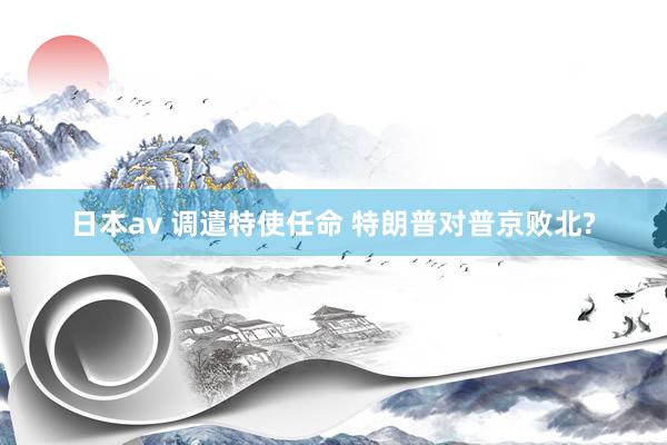 日本av 调遣特使任命 特朗普对普京败北?