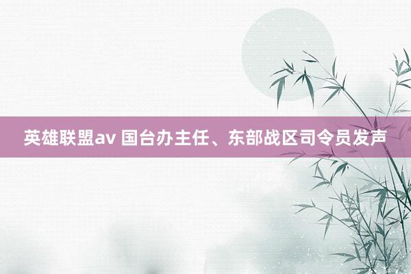 英雄联盟av 国台办主任、东部战区司令员发声