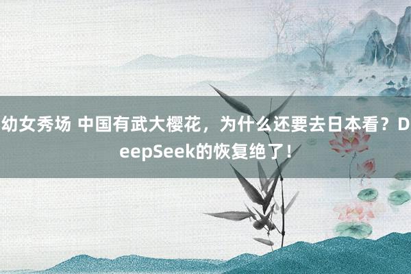 幼女秀场 中国有武大樱花，为什么还要去日本看？DeepSeek的恢复绝了！