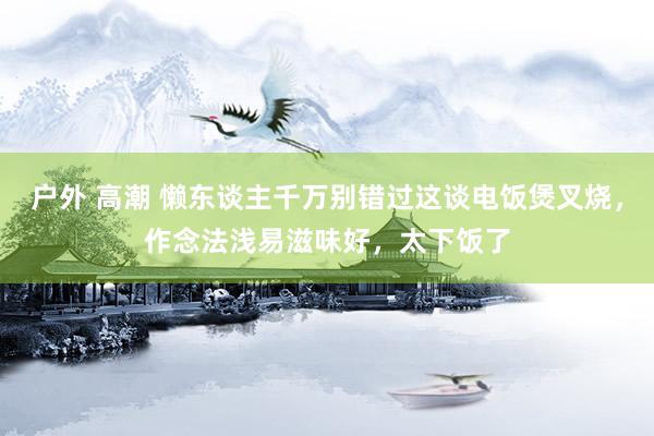 户外 高潮 懒东谈主千万别错过这谈电饭煲叉烧，作念法浅易滋味好，太下饭了