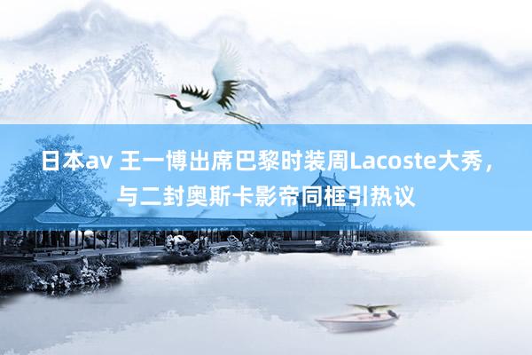 日本av 王一博出席巴黎时装周Lacoste大秀，与二封奥斯卡影帝同框引热议