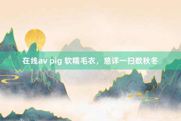在线av pig 软糯毛衣，慈详一扫数秋冬