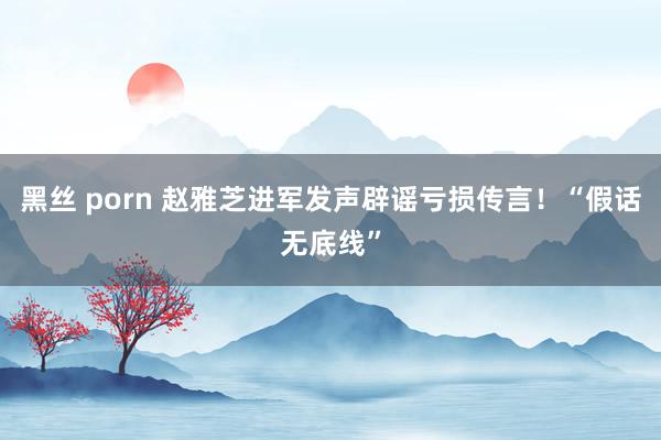 黑丝 porn 赵雅芝进军发声辟谣亏损传言！“假话无底线”