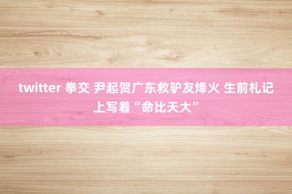 twitter 拳交 尹起贺广东救驴友烽火 生前札记上写着“命比天大”