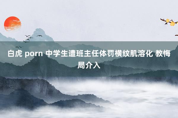 白虎 porn 中学生遭班主任体罚横纹肌溶化 教悔局介入