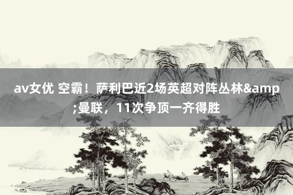 av女优 空霸！萨利巴近2场英超对阵丛林&曼联，11次争顶一齐得胜