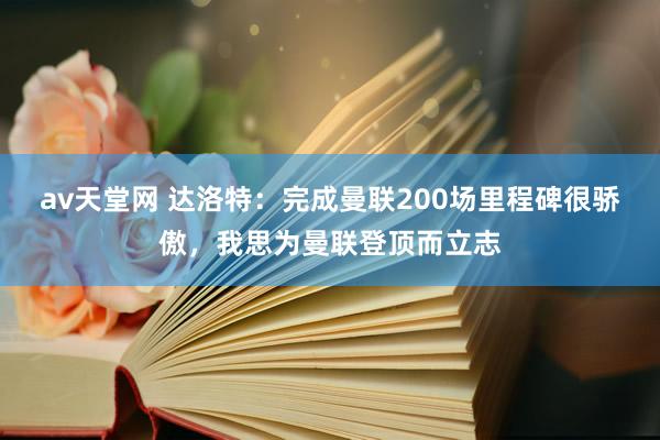 av天堂网 达洛特：完成曼联200场里程碑很骄傲，我思为曼联登顶而立志