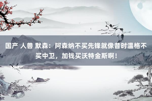 国产 人兽 默森：阿森纳不买先锋就像昔时温格不买中卫，加钱买沃特金斯啊！