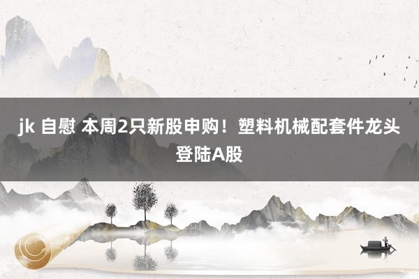 jk 自慰 本周2只新股申购！塑料机械配套件龙头登陆A股