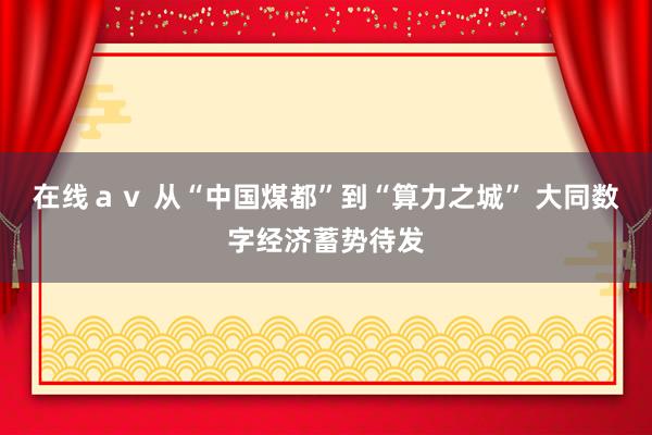 在线ａｖ 从“中国煤都”到“算力之城” 大同数字经济蓄势待发
