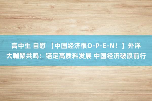 高中生 自慰 【中国经济很O-P-E-N！】外洋大咖聚共鸣：锚定高质料发展 中国经济破浪前行