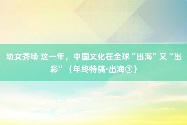 幼女秀场 这一年，中国文化在全球“出海”又“出彩”（年终特稿·出海③）