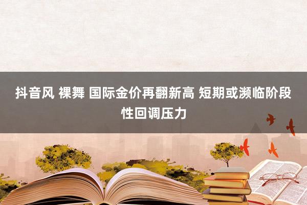 抖音风 裸舞 国际金价再翻新高 短期或濒临阶段性回调压力