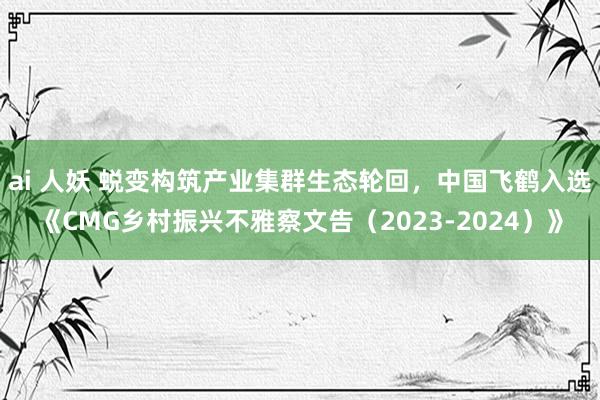 ai 人妖 蜕变构筑产业集群生态轮回，中国飞鹤入选《CMG乡村振兴不雅察文告（2023-2024）》