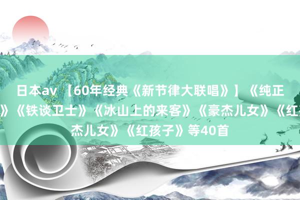 日本av 【60年经典《新节律大联唱》】《纯正战（主题曲）》《铁谈卫士》《冰山上的来客》《豪杰儿女》《红孩子》等40首