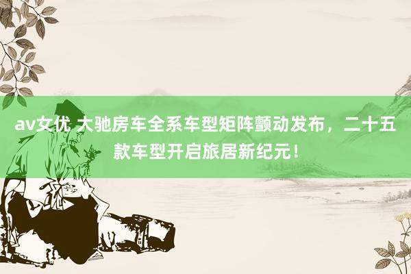 av女优 大驰房车全系车型矩阵颤动发布，二十五款车型开启旅居新纪元！