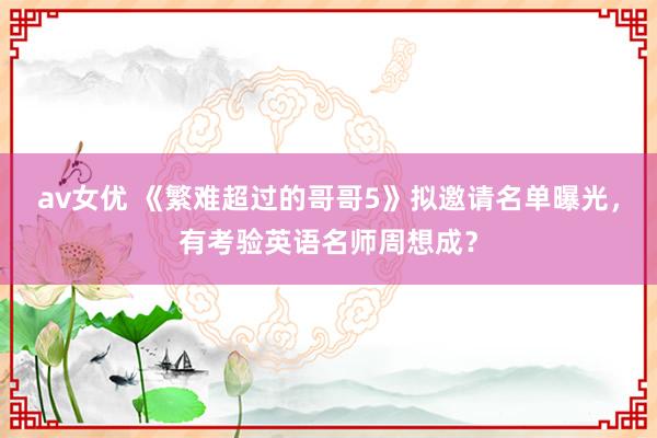 av女优 《繁难超过的哥哥5》拟邀请名单曝光，有考验英语名师周想成？