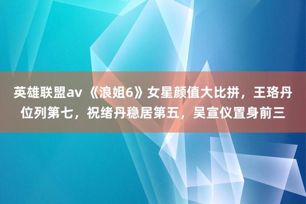 英雄联盟av 《浪姐6》女星颜值大比拼，王珞丹位列第七，祝绪丹稳居第五，吴宣仪置身前三