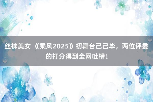 丝袜美女 《乘风2025》初舞台已已毕，两位评委的打分得到全网吐槽！