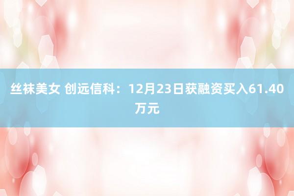 丝袜美女 创远信科：12月23日获融资买入61.40万元