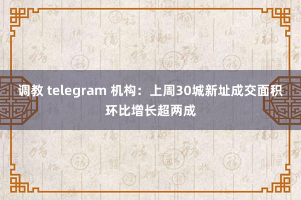 调教 telegram 机构：上周30城新址成交面积环比增长超两成