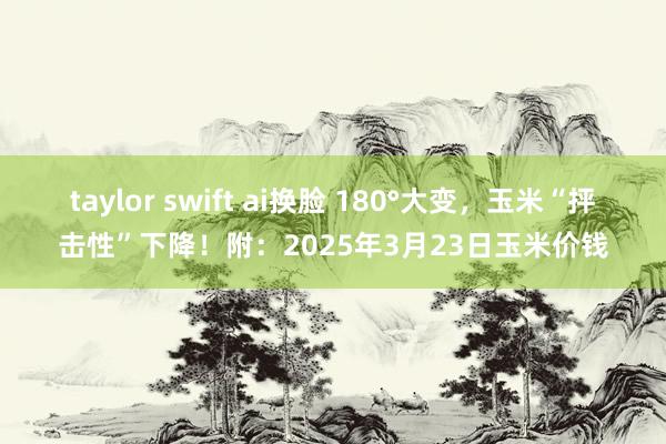 taylor swift ai换脸 180°大变，玉米“抨击性”下降！附：2025年3月23日玉米价钱
