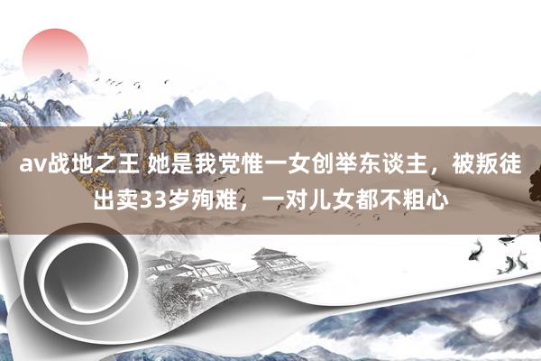 av战地之王 她是我党惟一女创举东谈主，被叛徒出卖33岁殉难，一对儿女都不粗心