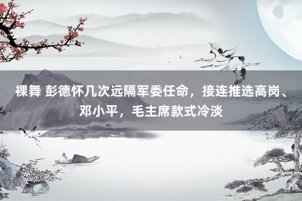 裸舞 彭德怀几次远隔军委任命，接连推选高岗、邓小平，毛主席款式冷淡