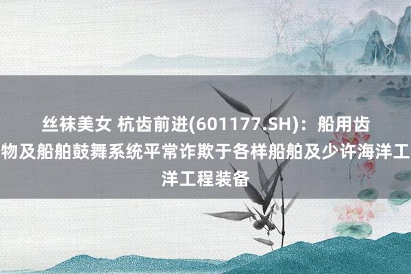 丝袜美女 杭齿前进(601177.SH)：船用齿轮箱产物及船舶鼓舞系统平常诈欺于各样船舶及少许海洋工程装备