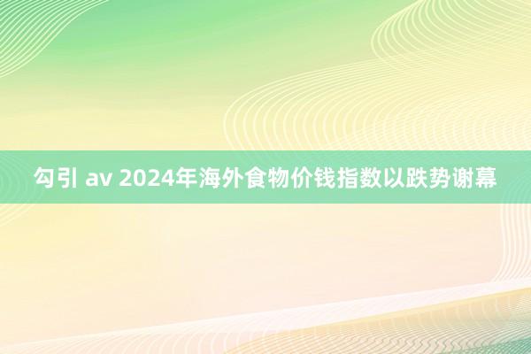勾引 av 2024年海外食物价钱指数以跌势谢幕