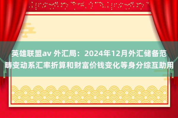 英雄联盟av 外汇局：2024年12月外汇储备范畴变动系汇率折算和财富价钱变化等身分综互助用