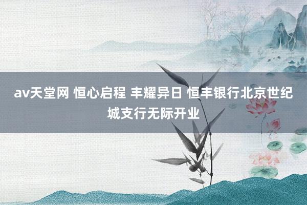 av天堂网 恒心启程 丰耀异日 恒丰银行北京世纪城支行无际开业