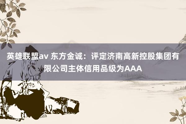 英雄联盟av 东方金诚：评定济南高新控股集团有限公司主体信用品级为AAA