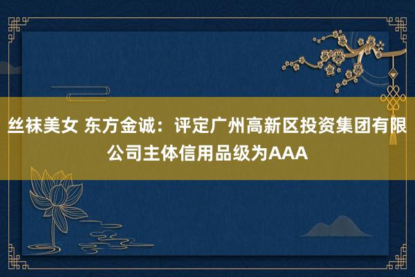 丝袜美女 东方金诚：评定广州高新区投资集团有限公司主体信用品级为AAA