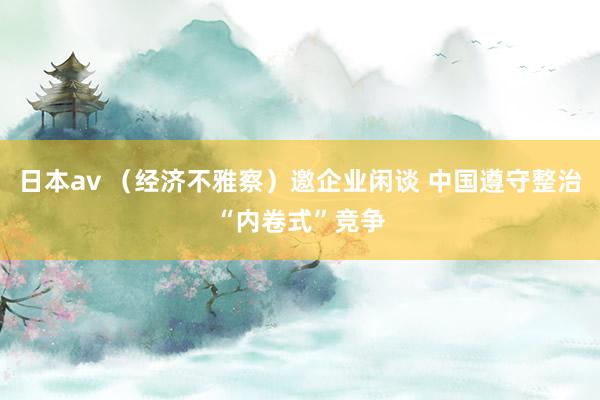 日本av （经济不雅察）邀企业闲谈 中国遵守整治“内卷式”竞争