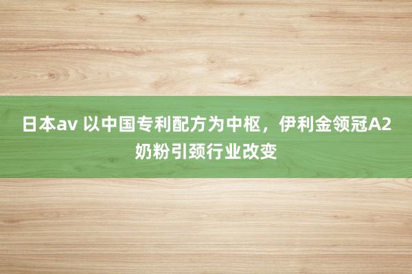 日本av 以中国专利配方为中枢，伊利金领冠A2奶粉引颈行业改变