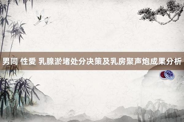 男同 性愛 乳腺淤堵处分决策及乳房聚声炮成果分析