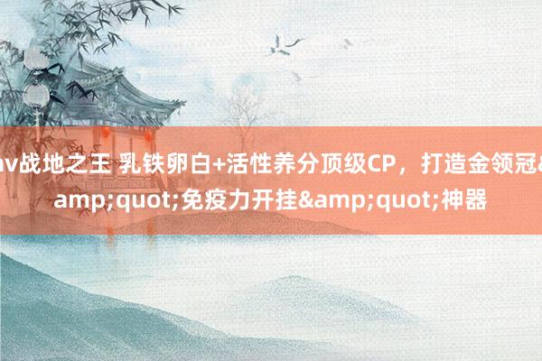 av战地之王 乳铁卵白+活性养分顶级CP，打造金领冠&quot;免疫力开挂&quot;神器
