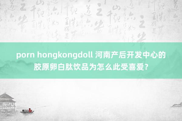 porn hongkongdoll 河南产后开发中心的胶原卵白肽饮品为怎么此受喜爱？
