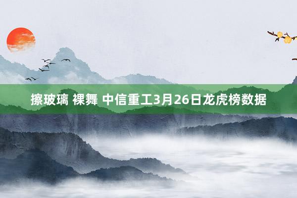 擦玻璃 裸舞 中信重工3月26日龙虎榜数据