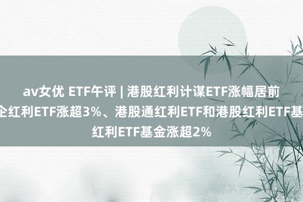 av女优 ETF午评 | 港股红利计谋ETF涨幅居前，港股央企红利ETF涨超3%、港股通红利ETF和港股红利ETF基金涨超2%