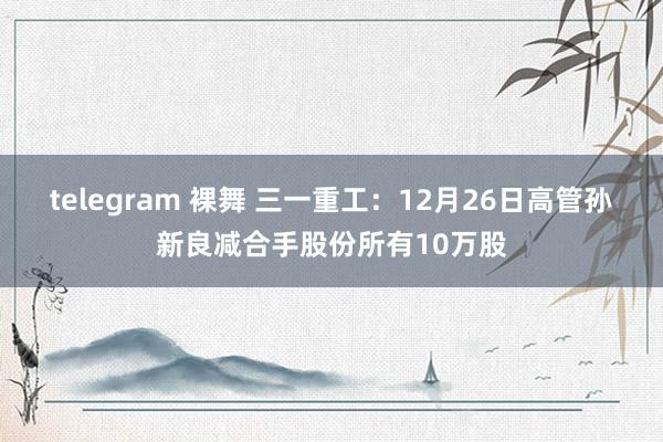 telegram 裸舞 三一重工：12月26日高管孙新良减合手股份所有10万股