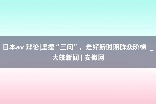 日本av 辩论|坚捏“三问”，走好新时期群众阶梯  _大皖新闻 | 安徽网