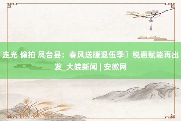 走光 偷拍 凤台县：春风送暖退伍季 税惠赋能再出发_大皖新闻 | 安徽网